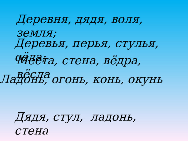 Деревня, дядя, воля, земля; Деревья, перья, стулья, сёла; Места, стена, вёдра, вёсла Ладонь, огонь, конь, окунь Дядя, стул, ладонь, стена 