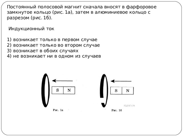 Постоянный полосовой магнит сначала вносят в фарфоровое замкнутое кольцо (рис. 1а), затем в алюминиевое кольцо с разрезом (рис. 1б).  Индукционный ток   1)  возникает только в первом случае 2)  возникает только во втором случае 3)  возникает в обоих случаях 4)  не возникает ни в одном из случаев 