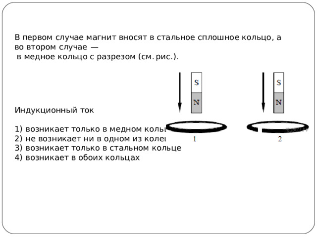 В первом случае магнит вносят в стальное сплошное кольцо, а во втором случае  —  в медное кольцо с разрезом (см. рис.).            Индукционный ток   1)  возникает только в медном кольце 2)  не возникает ни в одном из колец 3)  возникает только в стальном кольце 4)  возникает в обоих кольцах 