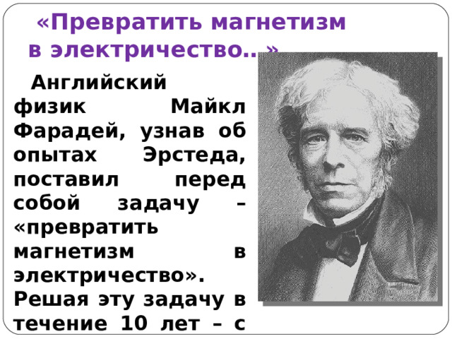  «Превратить магнетизм  в электричество…» Английский физик Майкл Фарадей, узнав об опытах Эрстеда, поставил перед собой задачу – «превратить магнетизм в электричество». Решая эту задачу в течение 10 лет – с 1821 по 1831 г. Фарадей доказал, что магнитное поле может порождать электрический ток. 