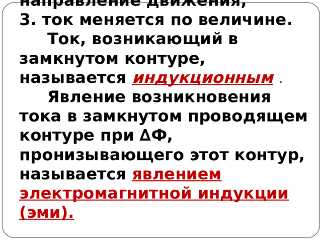 Опыты Фарадея показали:  1. в замкнутом проводящем контуре возникает электрический ток ;  2.ток может менять направление движения;  3. ток меняется по величине.   Ток, возникающий в замкнутом контуре, называется индукционным .   Явление возникновения тока в замкнутом проводящем контуре при ∆Ф, пронизывающего этот контур, называется явлением электромагнитной индукции (эми). 