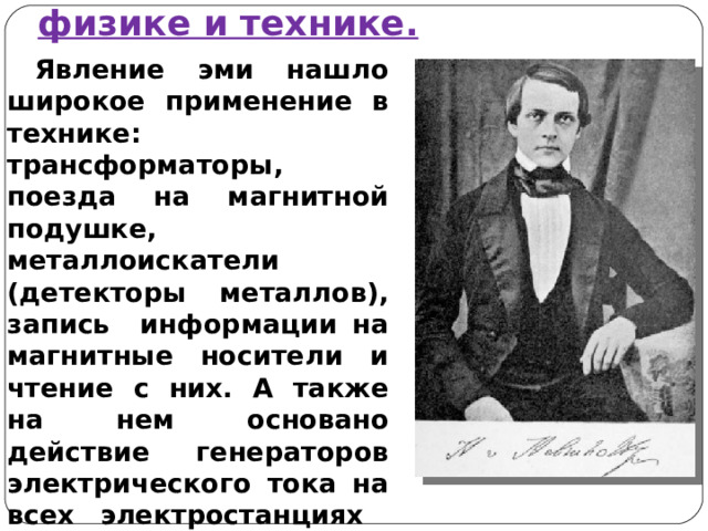 Значение явления ЭМИ в физике и технике. Явление эми нашло широкое применение в технике: трансформаторы, поезда на магнитной подушке, металлоискатели (детекторы металлов), запись информации на магнитные носители и чтение с них. А также на нем основано действие генераторов электрического тока на всех электростанциях Земли.  Немецкий физик Генрих Гельмгольц сказал: «Пока люди будут пользоваться благами электричества, они будут помнить имя Фарадея». 