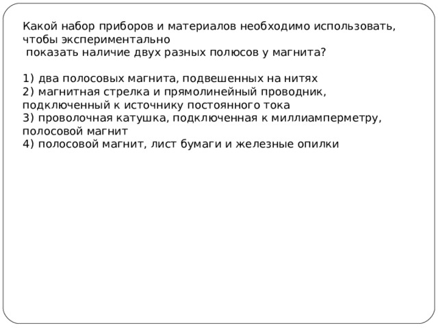 Какой набор приборов и материалов необходимо использовать, чтобы экспериментально  показать наличие двух разных полюсов у магнита?   1)  два полосовых магнита, подвешенных на нитях 2)  магнитная стрелка и прямолинейный проводник, подключенный к источнику постоянного тока 3)  проволочная катушка, подключенная к миллиамперметру, полосовой магнит 4)  полосовой магнит, лист бумаги и железные опилки 