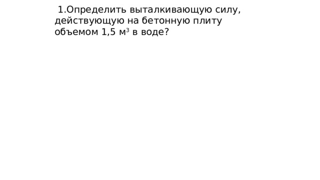  1.Определить выталкивающую силу, действующую на бетонную плиту объемом 1,5 м 3 в воде? 