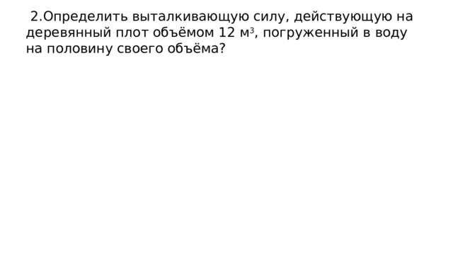  2.Определить выталкивающую силу, действующую на деревянный плот объёмом 12 м 3 , погруженный в воду на половину своего объёма? 
