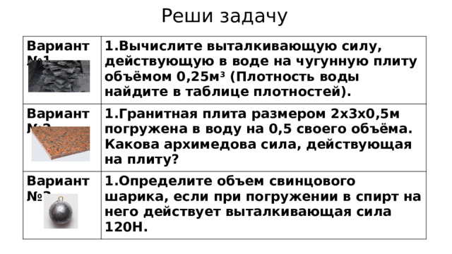 Реши задачу Вариант №1 1.Вычислите выталкивающую силу, действующую в воде на чугунную плиту объёмом 0,25м 3 (Плотность воды найдите в таблице плотностей). Вариант №2 1.Гранитная плита размером 2х3х0,5м погружена в воду на 0,5 своего объёма. Какова архимедова сила, действующая на плиту? Вариант №3 1.Определите объем свинцового шарика, если при погружении в спирт на него действует выталкивающая сила 120Н. 