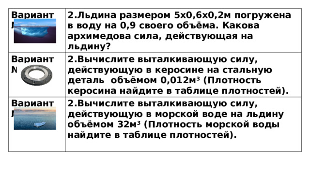 Вариант №1 2.Льдина размером 5х0,6х0,2м погружена в воду на 0,9 своего объёма. Какова архимедова сила, действующая на льдину? Вариант №2 2.Вычислите выталкивающую силу, действующую в керосине на стальную деталь объёмом 0,012м 3 (Плотность керосина найдите в таблице плотностей). Вариант №3 2.Вычислите выталкивающую силу, действующую в морской воде на льдину объёмом 32м 3 (Плотность морской воды найдите в таблице плотностей).  