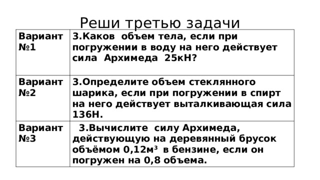 Реши третью задачи Вариант №1 3.Каков объем тела, если при погружении в воду на него действует сила Архимеда 25кН? Вариант №2  3.Определите объем стеклянного шарика, если при погружении в спирт на него действует выталкивающая сила 136Н. Вариант №3  3.Вычислите силу Архимеда, действующую на деревянный брусок объёмом 0,12м 3 в бензине, если он погружен на 0,8 объема. 
