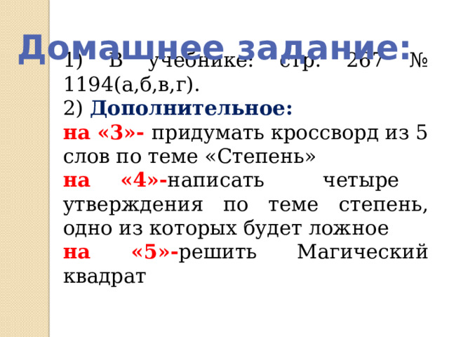 Домашнее задание: 1) В учебнике: стр. 267 № 1194(а,б,в,г). 2) Дополнительное: на «3»- придумать кроссворд из 5 слов по теме «Степень» на «4»- написать четыре утверждения по теме степень, одно из которых будет ложное на «5»- решить Магический квадрат 