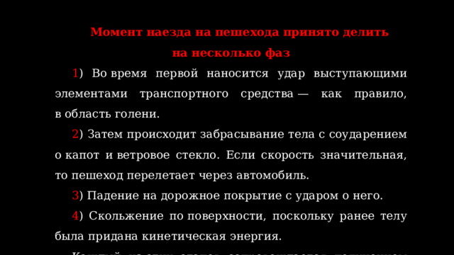 Момент наезда на пешехода принято делить на несколько фаз 1 ) Во время первой наносится удар выступающими элементами транспортного средства — как правило, в область голени. 2 ) Затем происходит забрасывание тела с соударением о капот и ветровое стекло. Если скорость значительная, то пешеход перелетает через автомобиль. 3 ) Падение на дорожное покрытие с ударом о него. 4 ) Скольжение по поверхности, поскольку ранее телу была придана кинетическая энергия. Каждый из этих этапов сопровождается получением комплекса травм.  