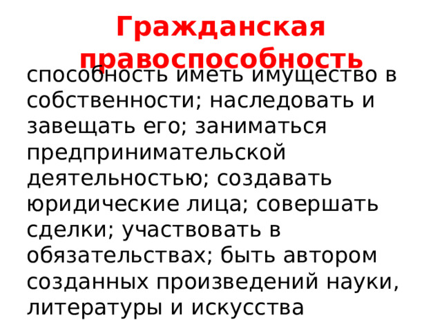 Гражданская правоспособность способность иметь имущество в собственности; наследовать и завещать его; заниматься предпринимательской деятельностью; создавать юридические лица; совершать сделки; участвовать в обязательствах; быть автором созданных произведений науки, литературы и искусства 