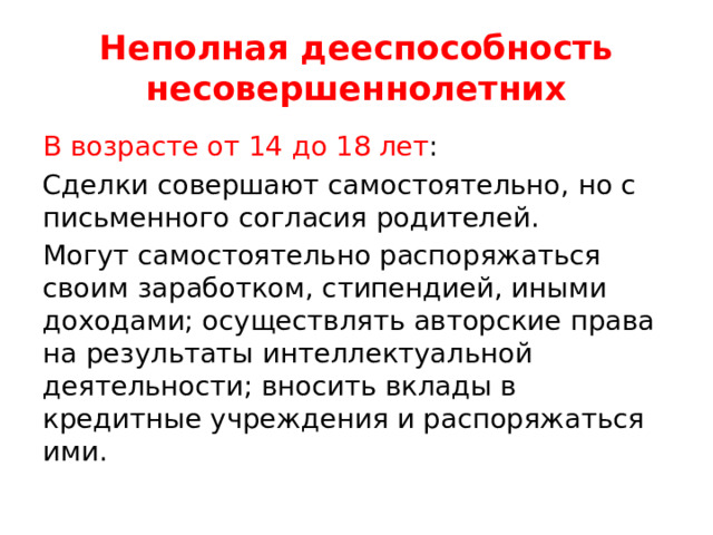 Неполная дееспособность несовершеннолетних В возрасте от 14 до 18 лет : Сделки совершают самостоятельно, но с письменного согласия родителей. Могут самостоятельно распоряжаться своим заработком, стипендией, иными доходами; осуществлять авторские права на результаты интеллектуальной деятельности; вносить вклады в кредитные учреждения и распоряжаться ими. 