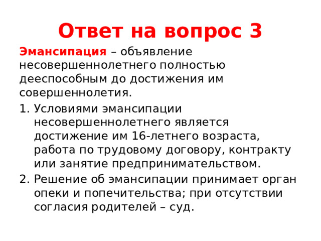 Ответ на вопрос 3 Эмансипация – объявление несовершеннолетнего полностью дееспособным до достижения им совершеннолетия. Условиями эмансипации несовершеннолетнего является достижение им 16-летнего возраста, работа по трудовому договору, контракту или занятие предпринимательством. Решение об эмансипации принимает орган опеки и попечительства; при отсутствии согласия родителей – суд. 