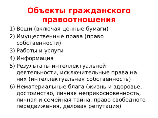 Объекты гражданского правоотношения Вещи (включая ценные бумаги) Имущественные права (право собственности) Работы и услуги Информация Результаты интеллектуальной деятельности, исключительные права на них (интеллектуальная собственность) Нематериальные блага (жизнь и здоровье, достоинство, личная неприкосновенность, личная и семейная тайна, право свободного передвижения, деловая репутация) 