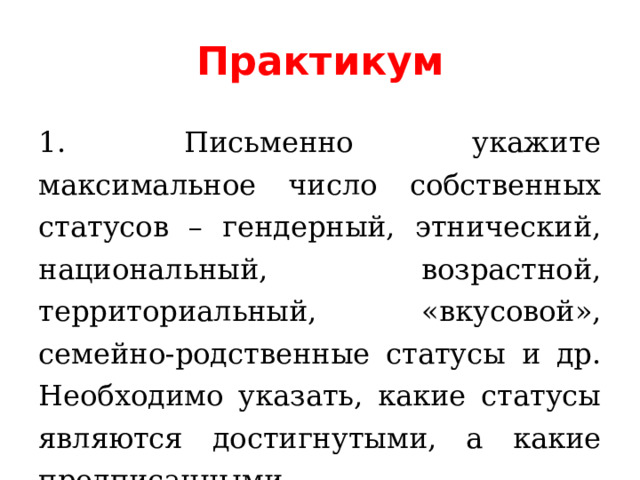 Практикум 1. Письменно укажите максимальное число собственных статусов – гендерный, этнический, национальный, возрастной, территориальный, «вкусовой», семейно-родственные статусы и др. Необходимо указать, какие статусы являются достигнутыми, а какие предписанными. 