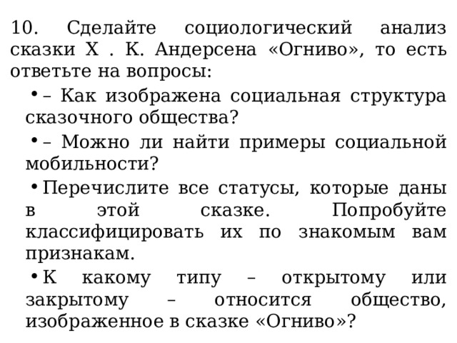 10. Сделайте социологический анализ сказки X . К. Андерсена «Огниво», то есть ответьте на вопросы: – Как изображена социальная структура сказочного общества? – Можно ли найти примеры социальной мобильности? Перечислите все статусы, которые даны в этой сказке. Попробуйте классифицировать их по знакомым вам признакам. К какому типу – открытому или закрытому – относится общество, изображенное в сказке «Огниво»? 