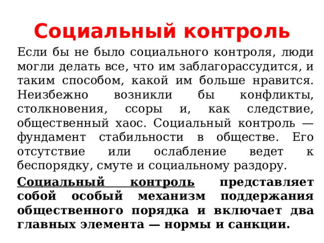 Социальный контроль Если бы не было социального контроля, люди могли делать все, что им заблагорассудится, и таким способом, какой им больше нравится. Неизбежно возникли бы конфликты, столкновения, ссоры и, как следствие, общественный хаос. Социальный контроль — фундамент стабильности в обществе. Его отсутствие или ослабление ведет к беспорядку, смуте и социальному раздору. Социальный контроль представляет собой особый механизм поддержания общественного порядка и включает два главных элемента — нормы и санкции. 