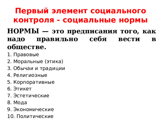 Первый элемент социального контроля - социальные нормы НОРМЫ — это предписания того, как надо правильно себя вести в обществе. 1. Правовые 2. Моральные (этика) 3. Обычаи и традиции 4. Религиозные 5. Корпоративные 6. Этикет 7. Эстетические 8. Мода 9. Экономические 10. Политические 