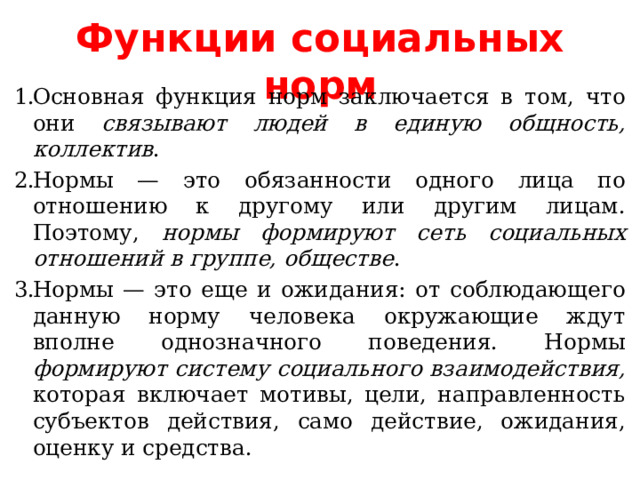 Функции социальных норм Основная функция норм заключается в том, что они связывают людей в единую общность, коллектив . Нормы — это обязанности одного лица по отношению к другому или другим лицам. Поэтому, нормы формируют сеть социальных отношений в группе, обществе . Нормы — это еще и ожидания: от соблюдающего данную норму человека окружающие ждут вполне однозначного поведения. Нормы формируют систему социального взаимодействия, которая включает мотивы, цели, направленность субъектов действия, само действие, ожидания, оценку и средства. 