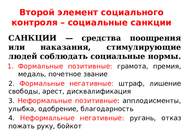 Второй элемент социального контроля – социальные санкции САНКЦИИ — средства поощрения или наказания, стимулирующие людей соблюдать социальные нормы. Формальные позитивные: грамота, премия, медаль, почетное звание 2. Формальные негативные: штраф, лишение свободы, арест, дисквалификация 3. Неформальные позитивные : апплодисменты, улыбка, одобрение, благодарность 4. Неформальные негативные: ругань, отказ пожать руку, бойкот 