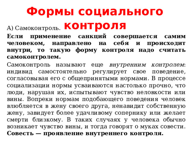 Формы социального контроля А) Самоконтроль. Если применение санкций совершается самим человеком, направлено на себя и происходит внутри, то такую форму контроля надо считать самоконтролем. Самоконтроль называют еще внутренним контролем : индивид самостоятельно регулирует свое поведение, согласовывая его с общепринятыми нормами. В процессе социализации нормы усваиваются настолько прочно, что люди, нарушая их, испытывают чувство неловкости или вины. Вопреки нормам подобающего поведения человек влюбляется в жену своего друга, ненавидит собственную жену, завидует более удачливому сопернику или желает смерти близкому. В таких случаях у человека обычно возникает чувство вины, и тогда говорят о муках совести. Совесть — проявление внутреннего контроля. 