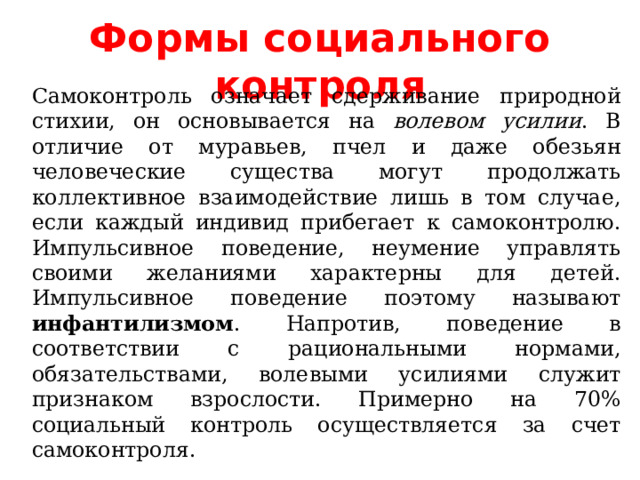 Формы социального контроля Самоконтроль означает сдерживание природной стихии, он основывается на волевом усилии . В отличие от муравьев, пчел и даже обезьян человеческие существа могут продолжать коллективное взаимодействие лишь в том случае, если каждый индивид прибегает к самоконтролю. Импульсивное поведение, неумение управлять своими желаниями характерны для детей. Импульсивное поведение поэтому называют инфантилизмом . Напротив, поведение в соответствии с рациональными нормами, обязательствами, волевыми усилиями служит признаком взрослости. Примерно на 70% социальный контроль осуществляется за счет самоконтроля. 
