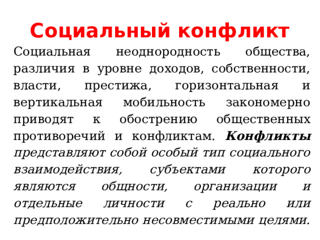 Социальный конфликт Социальная неоднородность общества, различия в уровне доходов, собственности, власти, престижа, горизонтальная и вертикальная мобильность закономерно приводят к обострению общественных противоречий и конфликтам. Конфликты представляют собой особый тип социального взаимодействия, субъектами которого являются общности, организации и отдельные личности с реально или предположительно несовместимыми целями.  