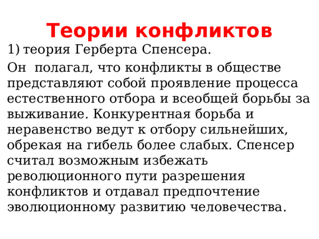 Теории конфликтов  теория Герберта Спенсера.  теория Герберта Спенсера.  теория Герберта Спенсера.  теория Герберта Спенсера.  теория Герберта Спенсера.  теория Герберта Спенсера.  теория Герберта Спенсера.  теория Герберта Спенсера.  теория Герберта Спенсера. Он  полагал, что конфликты в обществе представляют собой проявление процесса естественного отбора и всеобщей борьбы за выживание. Конкурентная борьба и неравенство ведут к отбору сильнейших, обрекая на гибель более слабых. Спенсер считал возможным избежать революционного пути разрешения конфликтов и отдавал предпочтение эволюционному развитию человечества. 