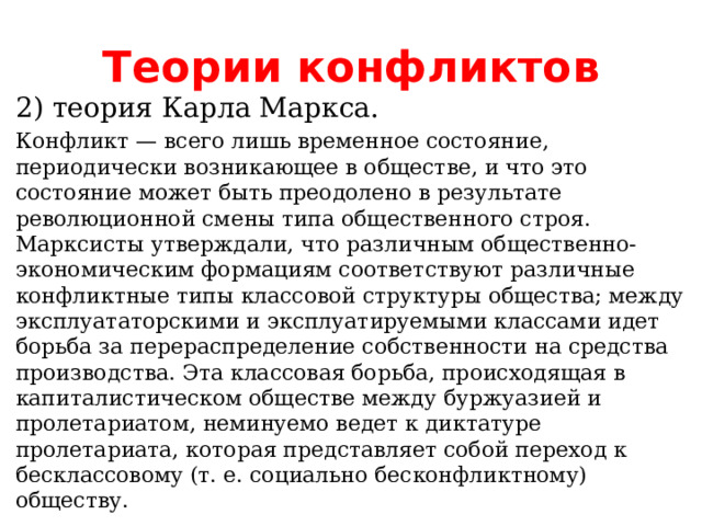 Теории конфликтов 2) теория Карла Маркса. Конфликт — всего лишь временное состояние, периодически возникающее в обществе, и что это состояние может быть преодолено в результате революционной смены типа общественного строя. Марксисты утверждали, что различным общественно-экономическим формациям соответствуют различные конфликтные типы классовой структуры общества; между эксплуататорскими и эксплуатируемыми классами идет борьба за перераспределение собственности на средства производства. Эта классовая борьба, происходящая в капиталистическом обществе между буржуазией и пролетариатом, неминуемо ведет к диктатуре пролетариата, которая представляет собой переход к бесклассовому (т. е. социально бесконфликтному) обществу. 