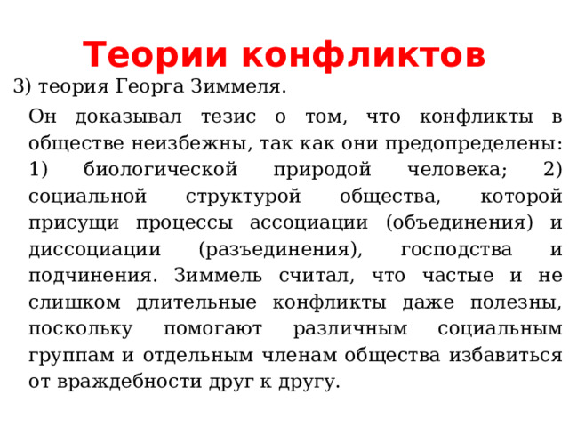 Теории конфликтов 3) теория Георга Зиммеля. Он доказывал тезис о том, что конфликты в обществе неизбежны, так как они предопределены: 1) биологической природой человека; 2) социальной структурой общества, которой присущи процессы ассоциации (объединения) и диссоциации (разъединения), господства и подчинения. Зиммель считал, что частые и не слишком длительные конфликты даже полезны, поскольку помогают различным социальным группам и отдельным членам общества избавиться от враждебности друг к другу. 
