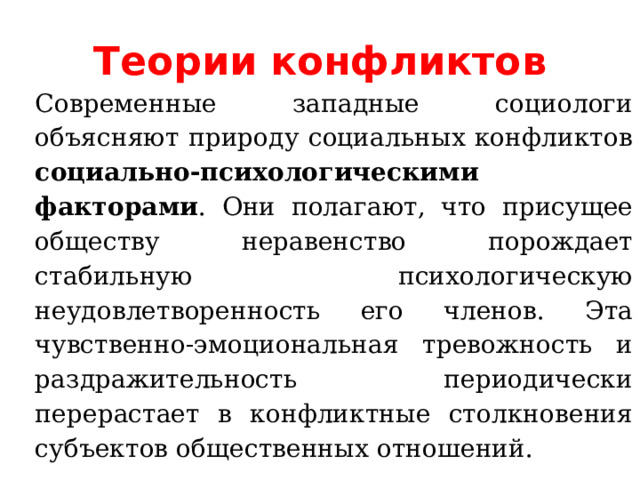 Теории конфликтов Современные западные социологи объясняют природу социальных конфликтов социально-психологическими факторами . Они полагают, что присущее обществу неравенство порождает стабильную психологическую неудовлетворенность его членов. Эта чувственно-эмоциональная тревожность и раздражительность периодически перерастает в конфликтные столкновения субъектов общественных отношений. 