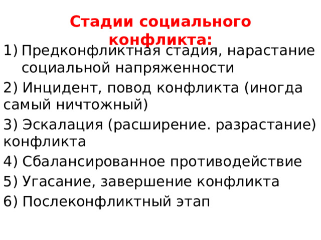 Стадии социального конфликта: Предконфликтная стадия, нарастание социальной напряженности 2) Инцидент, повод конфликта (иногда самый ничтожный) 3) Эскалация (расширение. разрастание) конфликта 4) Сбалансированное противодействие 5) Угасание, завершение конфликта 6) Послеконфликтный этап 