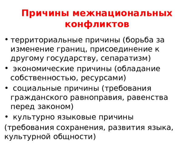 Причины межнациональных конфликтов территориальные причины (борьба за изменение границ, присоединение к другому государству, сепаратизм)  экономические причины (обладание собственностью, ресурсами)  социальные причины (требования гражданского равноправия, равенства перед законом)  культурно языковые причины (требования сохранения, развития языка, культурной общности) 