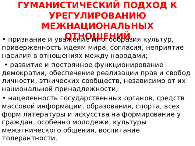 ГУМАНИСТИЧЕСКИЙ ПОДХОД К УРЕГУЛИРОВАНИЮ МЕЖНАЦИОНАЛЬНЫХ ОТНОШЕНИЙ • признание и уважение многообразия культур, приверженность идеям мира, согласия, неприятие насилия в отношениях между народами; • развитие и постоянное функционирование демократии, обеспечение реализации прав и свобод личности, этнических сообществ, независимо от их национальной принадлежности; • нацеленность государственных органов, средств массовой информации, образования, спорта, всех форм литературы и искусства на формирование у граждан, особенно молодежи, культуры межэтнического общения, воспитание толерантности. 
