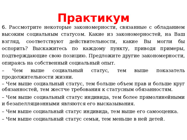 Практикум 6. Рассмотрите некоторые закономерности, связанные с обладанием высоким социальным статусом. Какие из закономерностей, на Ваш взгляд, соответствуют действительности, какие Вы могли бы оспорить? Выскажитесь по каждому пункту, приводя примеры, подтверждающие свою позицию. Предложите другие закономерности, опираясь на собственный социальный опыт. – Чем выше социальный статус, тем выше показатель продолжительности жизни. – Чем выше социальный статус, тем больше объем прав и больше круг обязанностей, тем жестче требования к статусным обязанностям. – Чем выше социальный статус индивида, тем более прямолинейными и безапелляционными являются его высказывания. – Чем выше социальный статус индивида, тем выше его самооценка. – Чем выше социальный статус семьи, тем меньше в ней детей. 