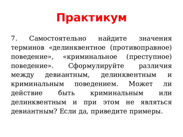 Практикум 7. Самостоятельно найдите значения терминов «делинквентное (противоправное) поведение», «криминальное (преступное) поведение». Сформулируйте различия между девиантным, делинквентным и криминальным поведением. Может ли действие быть криминальным или делинквентным и при этом не являться девиантным? Если да, приведите примеры. 