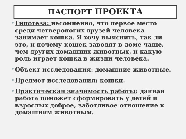 ПАСПОРТ ПРОЕКТА Гипотеза:  несомненно, что первое место среди четвероногих друзей человека занимает кошка. Я хочу выяснить, так ли это, и почему кошек заводят в доме чаще, чем других домашних животных, и какую роль играет кошка в жизни человека. Объект исследования : домашние животные. Предмет исследования : кошки. Практическая значимость работы : данная работа поможет сформировать у детей и взрослых доброе, заботливое отношение к домашним животным.  