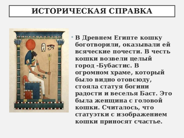 ИСТОРИЧЕСКАЯ СПРАВКА В Древнем Египте кошку боготворили, оказывали ей всяческие почести. В честь кошки возвели целый город -Бубастис. В огромном храме, который было видно отовсюду, стояла статуя богини радости и веселья Баст. Это была женщина с головой кошки. Считалось, что статуэтки с изображением кошки приносят счастье.  
