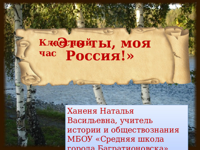 Классный час «Это ты, моя Россия!» Ханеня Наталья Васильевна, учитель истории и обществознания МБОУ «Средняя школа города Багратионовска» 