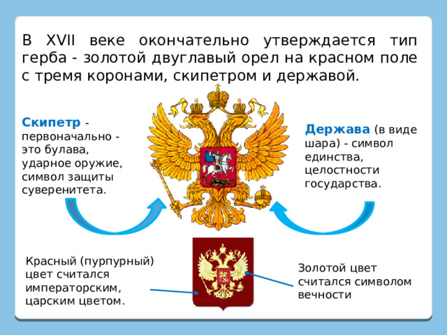 В XVII веке окончательно утверждается тип герба - золотой двуглавый орел на красном поле с тремя коронами, скипетром и державой. Скипетр  - первоначально - это булава, ударное оружие, символ защиты суверенитета. Держава  (в виде шара) - символ единства, целостности государства. Красный (пурпурный) цвет считался императорским, царским цветом. Золотой цвет считался символом вечности 