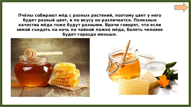 Пчёлы собирают мёд с разных растений, поэтому цвет у него будет разный цвет, и по вкусу он различается. Полезные качества мёда тоже будут разными. Врачи говорят, что если зимой съедать на ночь по чайной ложке мёда, болеть человек будет гораздо меньше. 