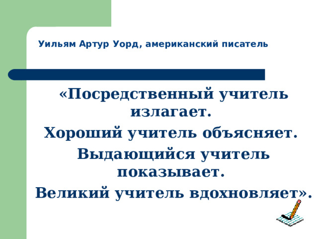  Уильям Артур Уорд, американский писатель «Посредственный учитель излагает. Хороший учитель объясняет. Выдающийся учитель показывает. Великий учитель вдохновляет».  