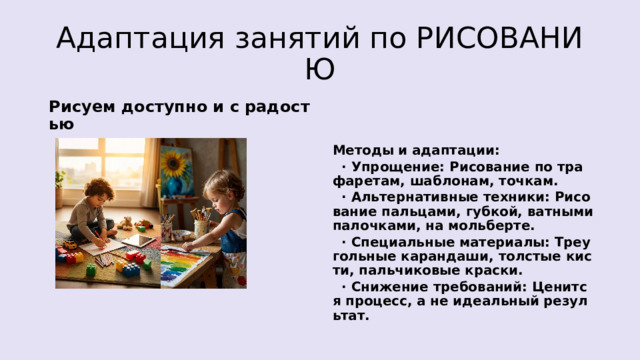Адаптация занятий по РИСОВАНИЮ Рисуем доступно и с радостью Методы и адаптации:  · Упрощение: Рисование по трафаретам, шаблонам, точкам.  · Альтернативные техники: Рисование пальцами, губкой, ватными палочками, на мольберте.  · Специальные материалы: Треугольные карандаши, толстые кисти, пальчиковые краски.  · Снижение требований: Ценится процесс, а не идеальный результат. 