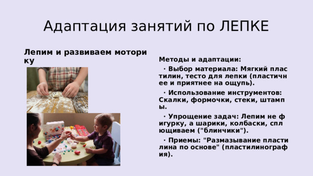 Адаптация занятий по ЛЕПКЕ Лепим и развиваем моторику Методы и адаптации:  · Выбор материала: Мягкий пластилин, тесто для лепки (пластичнее и приятнее на ощупь).  · Использование инструментов: Скалки, формочки, стеки, штампы.  · Упрощение задач: Лепим не фигурку, а шарики, колбаски, сплющиваем (