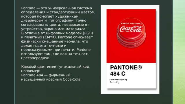 Pantone — это универсальная система определения и стандартизации цветов, которая помогает художникам, дизайнерам и типографиям точно согласовывать цвета, независимо от устройства, экрана или материала. В отличие от цифровых моделей (RGB) и печатных (CMYK), Pantone описывает физически смешанные чернила, что делает цвета точными и предсказуемыми при печати. Pantone используют там, где важна точность цветопередачи. Каждый цвет имеет уникальный код, например: Pantone 484 — фирменный насыщенный красный Coca-Cola. 
