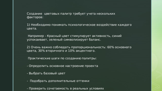 Создание цветовых палитр требует учета нескольких факторов: 1) Необходимо понимать психологическое воздействие каждого цвета.  Например - Красный цвет стимулирует активность, синий успокаивает, зеленый символизирует баланс. 2) Очень важно соблюдать пропорциональность: 60% основного цвета, 30% вторичного и 10% акцентного.  Практические шаги по созданию палитры: - Определить основное настроение проекта - Выбрать базовый цвет - Подобрать дополнительные оттенки - Проверить сочетаемость в реальных условиях  