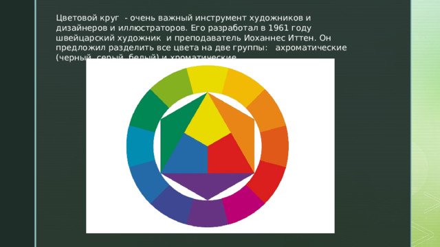 Цветовой круг  - очень важный инструмент художников и дизайнеров и иллюстраторов. Его разработал в 1961 году швейцарский художник и преподаватель Иоханнес Иттен. Он предложил разделить все цвета на две группы: ахроматические (черный, серый, белый) и хроматические. 