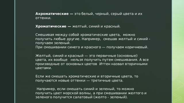 Ахроматические —  это белый, черный, серый цвета и их оттенки.  Хроматические —  желтый, синий и красный. Смешивая между собой хроматические цвета, можно получить любые другие. Например, смешав желтый и синий - получаем зеленый. При смешивании синего и красного — получаем коричневый. Желтый, синий и красный — это первичные (основные) цвета, их вообще нельзя получить путем смешивания. А все производные от основных цветов Иттен назвал вторичными цветами.  Если же смешать хроматические и вторичные цвета, то получаются новые оттенки — третичные цвета.  Например, если смешать синий и зеленый, то можно получить цвет морской волны, а при смешивании желтого и зеленого получится салатовый (желто - зеленый). 