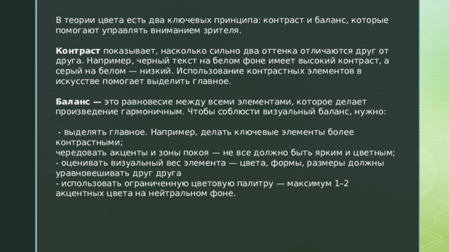 В теории цвета есть два ключевых принципа: контраст и баланс, которые помогают управлять вниманием зрителя. Контраст  показывает, насколько сильно два оттенка отличаются друг от друга. Например, черный текст на белом фоне имеет высокий контраст, а серый на белом — низкий. Использование контрастных элементов в искусстве помогает выделить главное. Баланс —  это равновесие между всеми элементами, которое делает произведение гармоничным. Чтобы соблюсти визуальный баланс, нужно:  - выделять главное. Например, делать ключевые элементы более контрастными; чередовать акценты и зоны покоя — не все должно быть ярким и цветным; - оценивать визуальный вес элемента — цвета, формы, размеры должны уравновешивать друг друга - использовать ограниченную цветовую палитру — максимум 1–2 акцентных цвета на нейтральном фоне. 