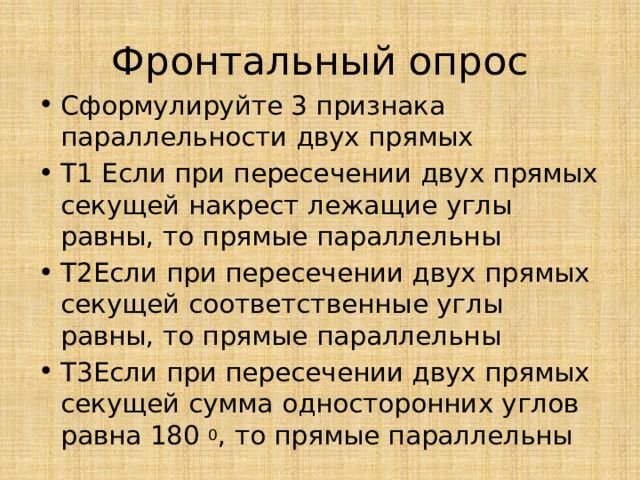 Фронтальный опрос Сформулируйте 3 признака параллельности двух прямых Т1 Если при пересечении двух прямых секущей накрест лежащие углы равны, то прямые параллельны Т2Если при пересечении двух прямых секущей соответственные углы равны, то прямые параллельны Т3Если при пересечении двух прямых секущей сумма односторонних углов равна 180 0 , то прямые параллельны 